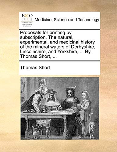 Proposals for printing by subscription, The natural, experimental, and medicinal history of the mineral waters of Derbyshire, Lincolnshire, and Yorkshire, ... By Thomas Short, ...