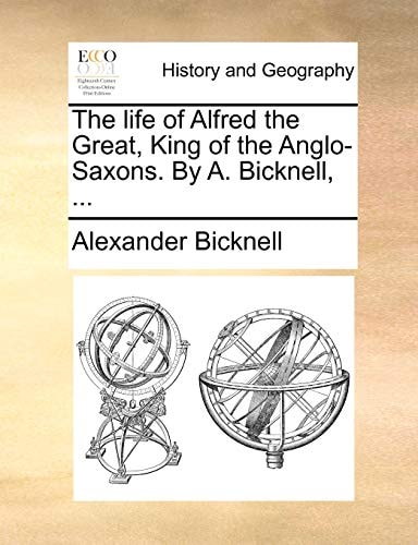 The life of Alfred the Great, King of the Anglo-Saxons. By A. Bicknell, ...