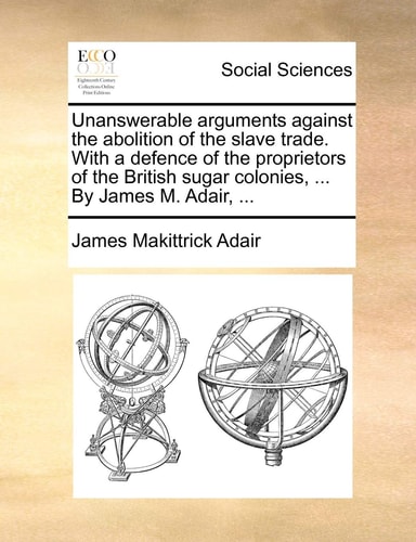 Unanswerable arguments against the abolition of the slave trade. With a defence of the proprietors of the British sugar colonies, ... By James M. Adair, ...