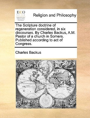 The Scripture doctrine of regeneration considered, in six discourses. By Charles Backus, A.M. Pastor of a church in Somers. Published according to act of Congress.
