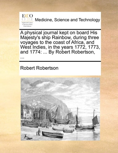 A physical journal kept on board His Majesty's ship Rainbow, during three voyages to the coast of Africa, and West Indies, in the years 1772, 1773, and 1774: ... By Robert Robertson, ...