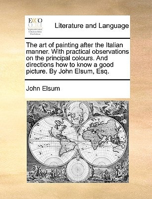 The art of painting after the Italian manner. With practical observations on the principal colours. And directions how to know a good picture. By John Elsum, Esq.