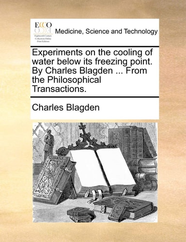 Experiments on the cooling of water below its freezing point. By Charles Blagden ... From the Philosophical Transactions.