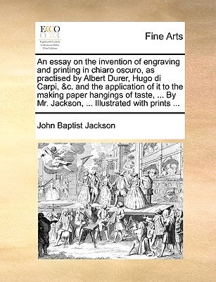 An essay on the invention of engraving and printing in chiaro oscuro, as practised by Albert Durer, Hugo di Carpi, &c. and the application of it to ... Mr. Jackson, ... Illustrated with prints ...