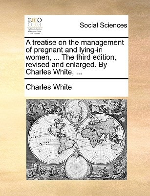 A treatise on the management of pregnant and lying-in women, ... The third edition, revised and enlarged. By Charles White, ...
