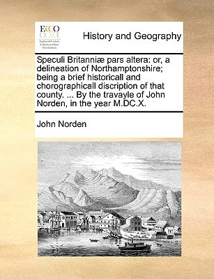 Speculi Britanniæ pars altera: or, a delineation of Northamptonshire; being a brief historicall and chorographicall discription of that county. ... By the travayle of John Norden, in the year M.DC.X.