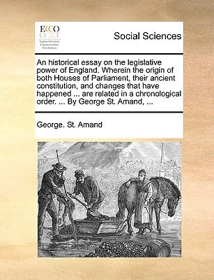An historical essay on the legislative power of England. Wherein the origin of both Houses of Parliament, their ancient constitution, and changes that ... order. ... By George St. Amand, ...