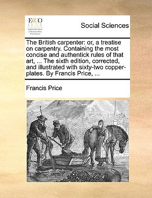 The British carpenter: or, a treatise on carpentry. Containing the most concise and authentick rules of that art, ... The sixth edition, corrected, ... copper-plates. By Francis Price, ...