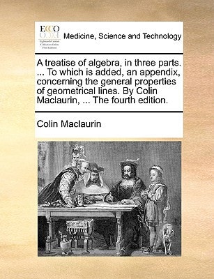 A treatise of algebra, in three parts. ... To which is added, an appendix, concerning the general properties of geometrical lines. By Colin Maclaurin, ... The fourth edition.