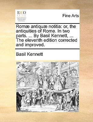 Romæ antiquæ notitia: or, the antiquities of Rome. In two parts. ... By Basil Kennett, ... The eleventh edition corrected and improved.