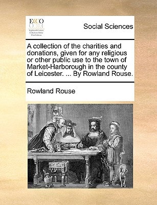A collection of the charities and donations, given for any religious or other public use to the town of Market-Harborough in the county of Leicester. ... By Rowland Rouse.