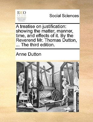 A treatise on justification: showing the matter, manner, time, and effects of it. By the Reverend Mr. Thomas Dutton, ... The third edition.