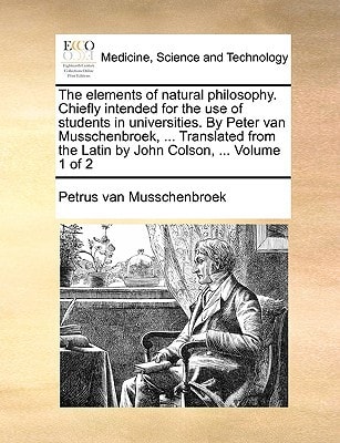 The elements of natural philosophy. Chiefly intended for the use of students in universities. By Peter van Musschenbroek, ... Translated from the Latin by John Colson, ... Volume 1 of 2