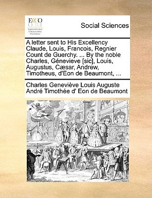 A letter sent to His Excellency Claude, Louis, Francois, Regnier Count de Guerchy. ... By the noble Charles, Génevieve [sic], Louis, Augustus, Cæsar, Andrew, Timotheus, d'Eon de Beaumont, ...