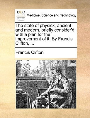 The state of physick, ancient and modern, briefly consider'd: with a plan for the improvement of it. By Francis Clifton, ...