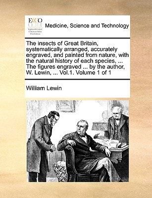 The insects of Great Britain, systematically arranged, accurately engraved, and painted from nature, with the natural history of each species, ... The ... author, W. Lewin, ... Vol.1. Volume 1 of 1