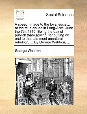 A speech made to the loyal society, at the mug-house in Long-Acre; June the 7th, 1716. Being the day of publick thanksgiving, for putting an end to ... rebellion, ... By George Waldron, ...