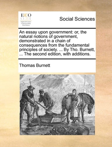 An essay upon government: or, the natural notions of government, demonstrated in a chain of consequences from the fundamental principles of society. ... ... The second edition, with additions.