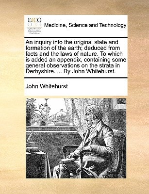 An inquiry into the original state and formation of the earth; deduced from facts and the laws of nature. To which is added an appendix, containing ... strata in Derbyshire. ... By John Whitehurst.