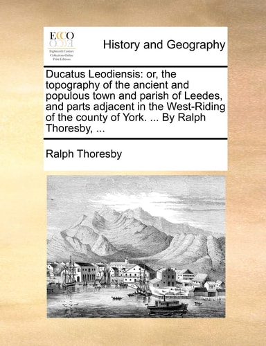 Ducatus Leodiensis: or, the topography of the ancient and populous town and parish of Leedes, and parts adjacent in the West-Riding of the county of York. ... By Ralph Thoresby, ...