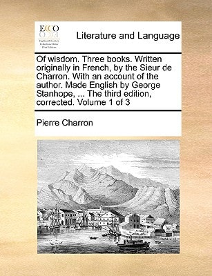 Of wisdom. Three books. Written originally in French, by the Sieur de Charron. With an account of the author. Made English by George Stanhope, ... The third edition, corrected. Volume 1 of 3