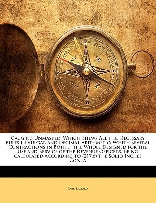 Gauging Unmasked, Which Shews All the Necessary Rules in Vulgar and Decimal Arithmetic: Whith Several Contractions in Both ... the Whole Designed for ... According to (217.6) the Solid Inches Conta