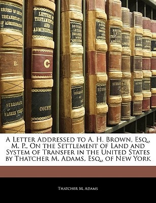 A Letter Addressed to A. H. Brown, Esq., M. P., On the Settlement of Land and System of Transfer in the United States by Thatcher M. Adams, Esq., of New York