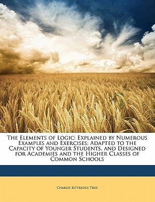 The Elements of Logic: Explained by Numerous Examples and Exercises; Adapted to the Capacity of Younger Students, and Designed for Academies and the Higher Classes of Common Schools