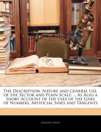 The Description, Nature and General Use, of the Sector and Plain-Scale: ... As Also a Short Account of the Uses of the Lines of Numbers, Artificial Sines and Tangents