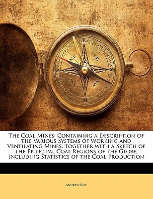 The Coal Mines: Containing a Description of the Various Systems of Working and Ventilating Mines, Together with a Sketch of the Principal Coal Regions ... Including Statistics of the Coal Production