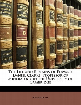 The Life and Remains of Edward Daniel Clarke: Professor of Mineralogy in the University of Cambridge
