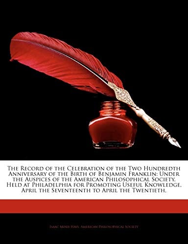 The Record of the Celebration of the Two Hundredth Anniversary of the Birth of Benjamin Franklin: Under the Auspices of the American Philosophical ... April the Seventeenth to April the Twentieth,