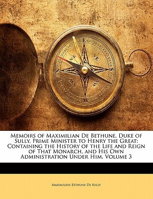 Memoirs of Maximilian De Bethune, Duke of Sully, Prime Minister to Henry the Great: Containing the History of the Life and Reign of That Monarch, and His Own Administration Under Him, Volume 3