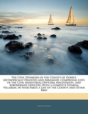 The Civil Divisions of the County of Dorset, Methodically Digested and Arranged, Comprising Lists of the Civil Ministerial Officers, Magistrates, and ... Parts; a List of the County and Other Brid