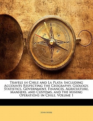 Travels in Chile and La Plata: Including Accounts Respecting the Geography, Geology, Statistics, Government, Finances, Agriculture, Manners, and Customs, and the Mining Operations in Chile, Volume 1