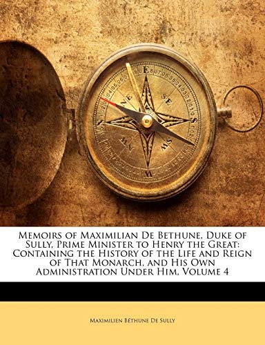 Memoirs of Maximilian De Bethune, Duke of Sully, Prime Minister to Henry the Great: Containing the History of the Life and Reign of That Monarch, and His Own Administration Under Him, Volume 4