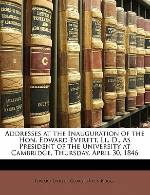 Addresses at the Inauguration of the Hon. Edward Everett, Ll. D., As President of the University at Cambridge, Thursday, April 30, 1846