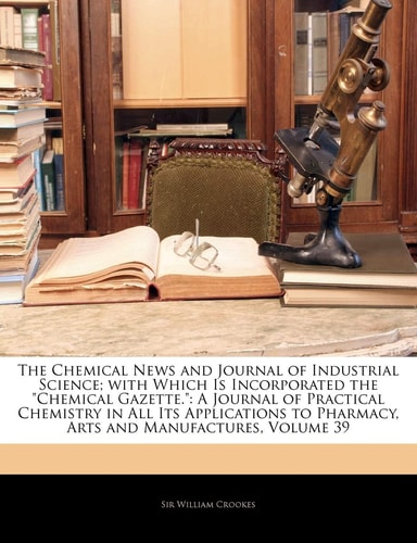 The Chemical News and Journal of Industrial Science; With Which Is Incorporated the Chemical Gazette.: A Journal of Practical Chemistry in All Its a