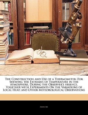 The Construction and Use of a Thermometer: For Shewing the Extremes of Temperature in the Atmosphere, During the Observer's Absence. Together with ... Heat; and Other Meteorological Observations