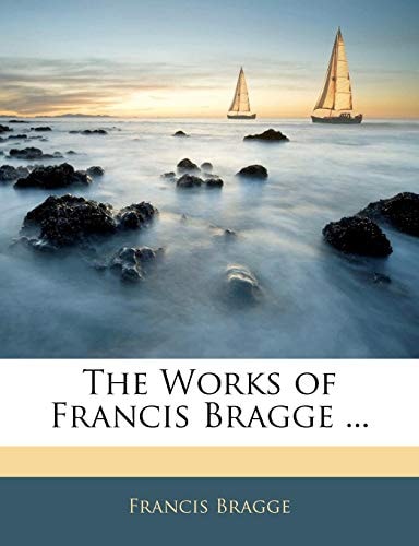The Works of Francis Bragge ...