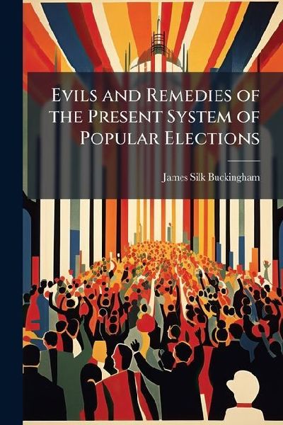 Evils and Remedies of the Present System of Popular Elections: With a Sketch of the Qualifications and Duties of Representatives and Constituents: To Which Is Added, an Address On the Proposed Reforms in the Commerce and Finance of the Country