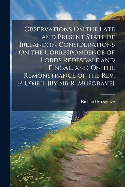 Observations On the Late and Present State of Ireland; in Considerations On the Correspondence of Lords Redesdale and Fingal, and On the Remonstrance of the Rev. P. Oneil [By Sir R. Musgrave]