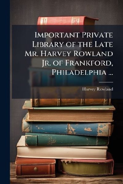 Important Private Library of the Late Mr. Harvey Rowland Jr. of Frankford, Philadelphia ...: To Be Sold May 22-23, 1907