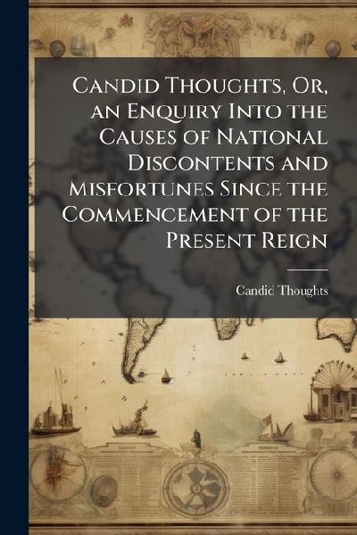 Candid Thoughts, Or, an Enquiry Into the Causes of National Discontents and Misfortunes Since the Commencement of the Present Reign