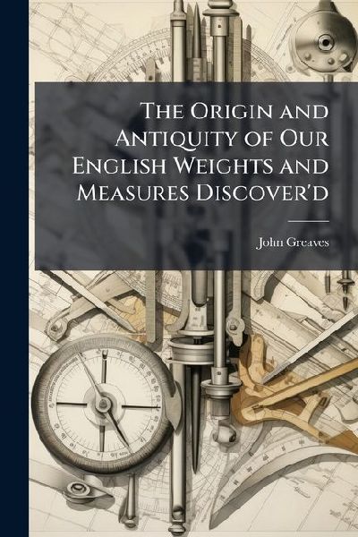 The Origin and Antiquity of Our English Weights and Measures Discoverd: By Their Near Agreement With Such Standards That Are Now Found in One of the Egyptian Pyramids. Together With the Explanation of Divers Lines Therein Heretofore Measurd
