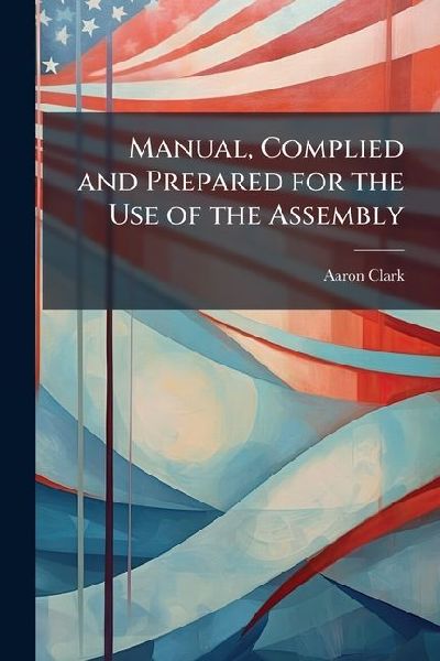 Manual, Complied and Prepared for the Use of the Assembly: Exemplifying Particularly the Mode of Proceeding, Conformably to the National and State Constitutions, and the Rules and Orders of the House of Assembly of the State of New York