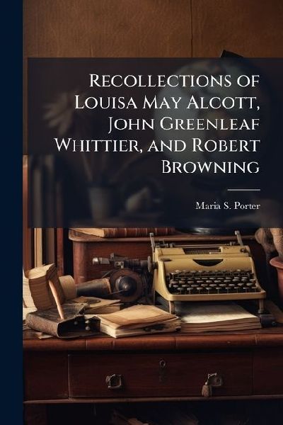 Recollections of Louisa May Alcott, John Greenleaf Whittier, and Robert Browning: Together With Several Memorial Poems