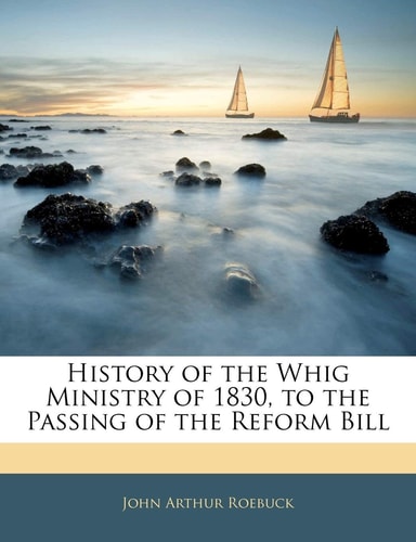 History of the Whig Ministry of 1830, to the Passing of the Reform Bill