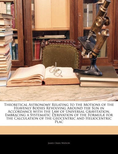 Theoretical Astronomy Relating to the Motions of the Heavenly Bodies Revolving Around the Sun in Accordance with the Law of Universal Gravitation, ... of the Geocentric and Heliocentric ...