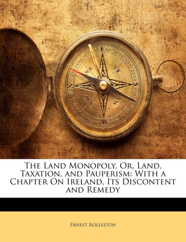The Land Monopoly, Or, Land, Taxation, and Pauperism: With a Chapter On Ireland, Its Discontent and Remedy